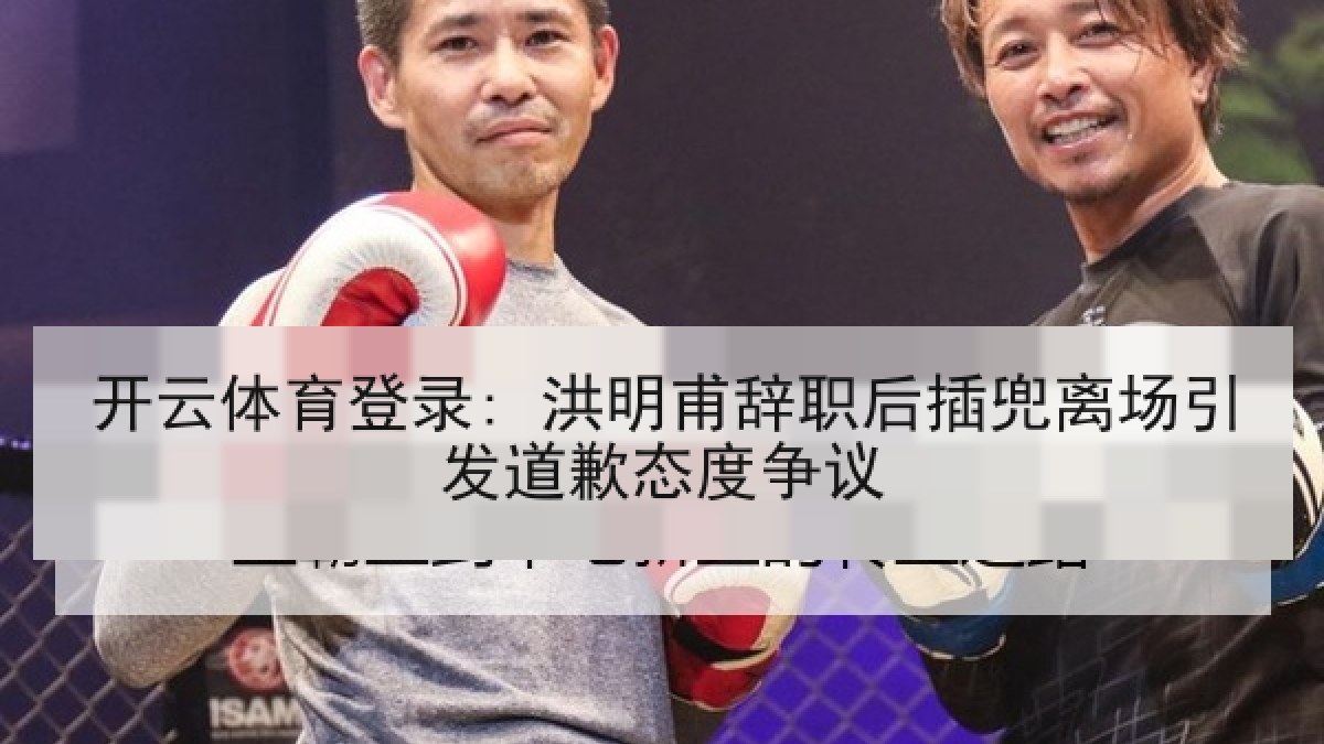 开云体育登录: 洪明甫辞职后插兜离场引发道歉态度争议