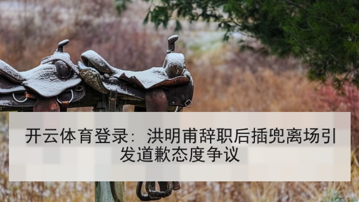 开云体育登录: 洪明甫辞职后插兜离场引发道歉态度争议