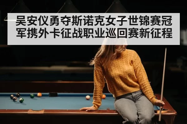 吴安仪勇夺斯诺克女子世锦赛冠军携外卡征战职业巡回赛新征程