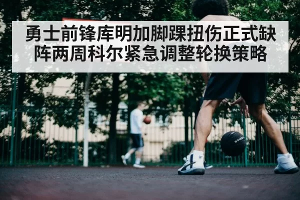 勇士前锋库明加脚踝扭伤正式缺阵两周科尔紧急调整轮换策略