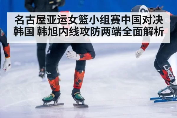 名古屋亚运女篮小组赛中国对决韩国 韩旭内线攻防两端全面解析